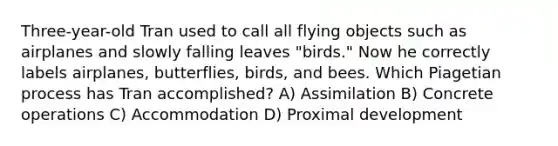 Three-year-old Tran used to call all flying objects such as airplanes and slowly falling leaves "birds." Now he correctly labels airplanes, butterflies, birds, and bees. Which Piagetian process has Tran accomplished? A) Assimilation B) Concrete operations C) Accommodation D) Proximal development