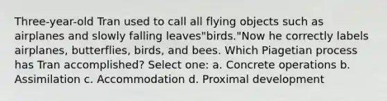 Three-year-old Tran used to call all flying objects such as airplanes and slowly falling leaves"birds."Now he correctly labels airplanes, butterflies, birds, and bees. Which Piagetian process has Tran accomplished? Select one: a. Concrete operations b. Assimilation c. Accommodation d. Proximal development