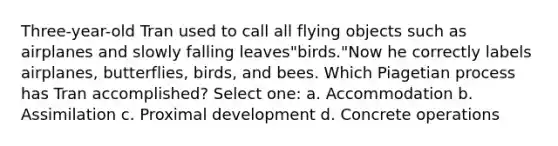 Three-year-old Tran used to call all flying objects such as airplanes and slowly falling leaves"birds."Now he correctly labels airplanes, butterflies, birds, and bees. Which Piagetian process has Tran accomplished? Select one: a. Accommodation b. Assimilation c. Proximal development d. Concrete operations