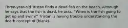 Three-year-old Tristan finds a dead fish on the beach. Although he says that the fish is dead, he asks, "When is the fish going to get up and swim?" Tristan is having trouble understanding the death concept of (blank).