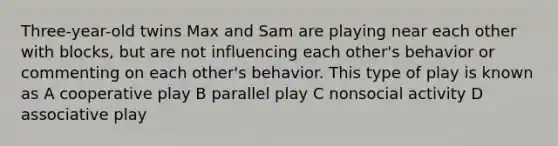 Three-year-old twins Max and Sam are playing near each other with blocks, but are not influencing each other's behavior or commenting on each other's behavior. This type of play is known as A cooperative play B parallel play C nonsocial activity D associative play