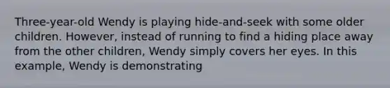 Three-year-old Wendy is playing hide-and-seek with some older children. However, instead of running to find a hiding place away from the other children, Wendy simply covers her eyes. In this example, Wendy is demonstrating