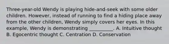 Three-year-old Wendy is playing hide-and-seek with some older children. However, instead of running to find a hiding place away from the other children, Wendy simply covers her eyes. In this example, Wendy is demonstrating __________. A. Intuitive thought B. Egocentric thought C. Centration D. Conservation