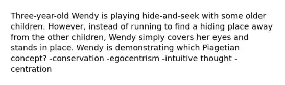 Three-year-old Wendy is playing hide-and-seek with some older children. However, instead of running to find a hiding place away from the other children, Wendy simply covers her eyes and stands in place. Wendy is demonstrating which Piagetian concept? -conservation -egocentrism -intuitive thought -centration