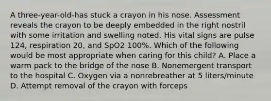 A​ three-year-old-has stuck a crayon in his nose. Assessment reveals the crayon to be deeply embedded in the right nostril with some irritation and swelling noted. His vital signs are pulse​ 124, respiration​ 20, and SpO2​ 100%. Which of the following would be most appropriate when caring for this​ child? A. Place a warm pack to the bridge of the nose B. Nonemergent transport to the hospital C. Oxygen via a nonrebreather at 5​ liters/minute D. Attempt removal of the crayon with forceps