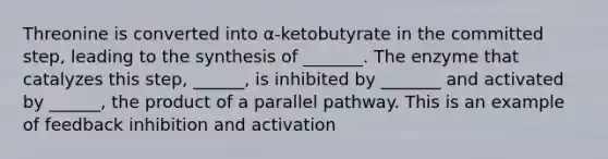 Threonine is converted into α-ketobutyrate in the committed step, leading to the synthesis of _______. The enzyme that catalyzes this step, ______, is inhibited by _______ and activated by ______, the product of a parallel pathway. This is an example of feedback inhibition and activation