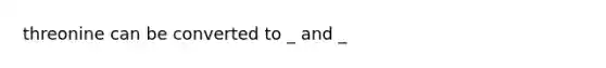 threonine can be converted to _ and _