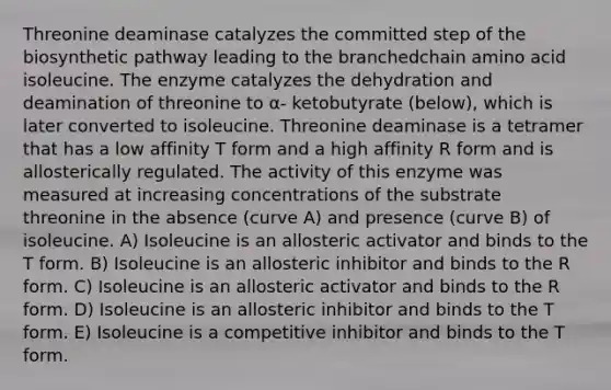 Threonine deaminase catalyzes the committed step of the biosynthetic pathway leading to the branchedchain amino acid isoleucine. The enzyme catalyzes the dehydration and deamination of threonine to α- ketobutyrate (below), which is later converted to isoleucine. Threonine deaminase is a tetramer that has a low affinity T form and a high affinity R form and is allosterically regulated. The activity of this enzyme was measured at increasing concentrations of the substrate threonine in the absence (curve A) and presence (curve B) of isoleucine. A) Isoleucine is an allosteric activator and binds to the T form. B) Isoleucine is an allosteric inhibitor and binds to the R form. C) Isoleucine is an allosteric activator and binds to the R form. D) Isoleucine is an allosteric inhibitor and binds to the T form. E) Isoleucine is a competitive inhibitor and binds to the T form.