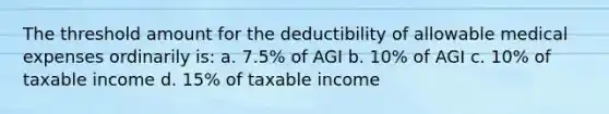 The threshold amount for the deductibility of allowable medical expenses ordinarily is: a. 7.5% of AGI b. 10% of AGI c. 10% of taxable income d. 15% of taxable income