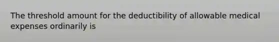 The threshold amount for the deductibility of allowable medical expenses ordinarily is