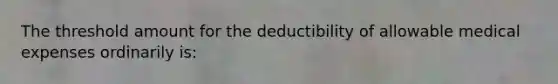 The threshold amount for the deductibility of allowable medical expenses ordinarily is: