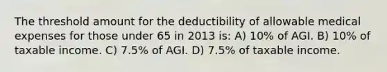 The threshold amount for the deductibility of allowable medical expenses for those under 65 in 2013 is: A) 10% of AGI. B) 10% of taxable income. C) 7.5% of AGI. D) 7.5% of taxable income.