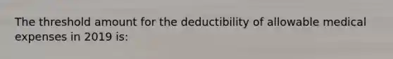 The threshold amount for the deductibility of allowable medical expenses in 2019 is: