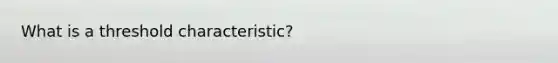 What is a threshold characteristic?