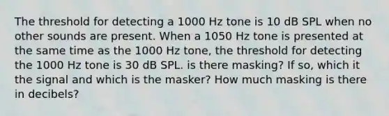 The threshold for detecting a 1000 Hz tone is 10 dB SPL when no other sounds are present. When a 1050 Hz tone is presented at the same time as the 1000 Hz tone, the threshold for detecting the 1000 Hz tone is 30 dB SPL. is there masking? If so, which it the signal and which is the masker? How much masking is there in decibels?