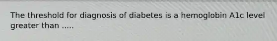 The threshold for diagnosis of diabetes is a hemoglobin A1c level greater than .....