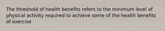 The threshold of health benefits refers to the minimum level of physical activity required to achieve some of the health benefits of exercise