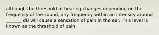 although the threshold of hearing changes depending on the frequency of the sound, any frequency within an intensity around _______ dB will cause a sensation of pain in the ear. This level is known as the threshold of pain