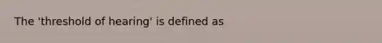 The 'threshold of hearing' is defined as