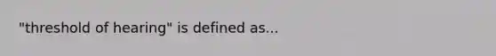 "threshold of hearing" is defined as...