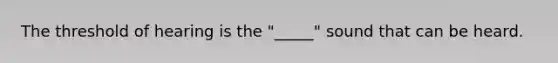 The threshold of hearing is the "_____" sound that can be heard.