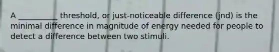 A __________ threshold, or just-noticeable difference (jnd) is the minimal difference in magnitude of energy needed for people to detect a difference between two stimuli.