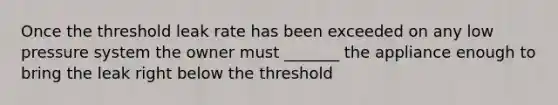 Once the threshold leak rate has been exceeded on any low pressure system the owner must _______ the appliance enough to bring the leak right below the threshold