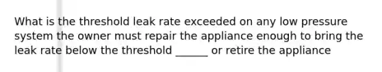 What is the threshold leak rate exceeded on any low pressure system the owner must repair the appliance enough to bring the leak rate below the threshold ______ or retire the appliance