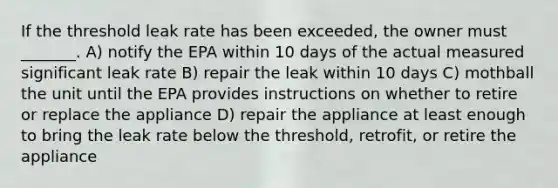 If the threshold leak rate has been exceeded, the owner must _______. A) notify the EPA within 10 days of the actual measured significant leak rate B) repair the leak within 10 days C) mothball the unit until the EPA provides instructions on whether to retire or replace the appliance D) repair the appliance at least enough to bring the leak rate below the threshold, retrofit, or retire the appliance