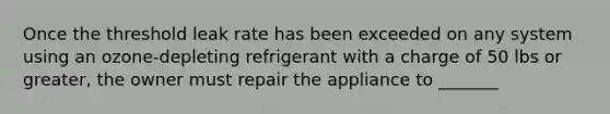 Once the threshold leak rate has been exceeded on any system using an ozone-depleting refrigerant with a charge of 50 lbs or greater, the owner must repair the appliance to _______