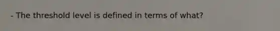 - The threshold level is defined in terms of what?