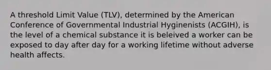 A threshold Limit Value (TLV), determined by the American Conference of Governmental Industrial Hyginenists (ACGIH), is the level of a chemical substance it is beleived a worker can be exposed to day after day for a working lifetime without adverse health affects.