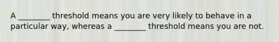 A ________ threshold means you are very likely to behave in a particular way, whereas a ________ threshold means you are not.