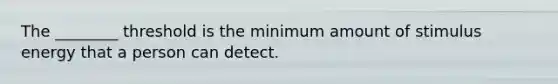 The ________ threshold is the minimum amount of stimulus energy that a person can detect.