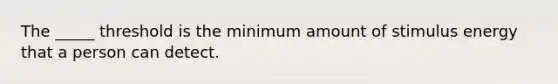 The _____ threshold is the minimum amount of stimulus energy that a person can detect.