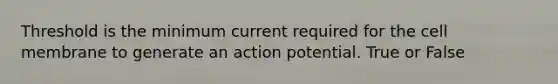 Threshold is the minimum current required for the cell membrane to generate an action potential. True or False