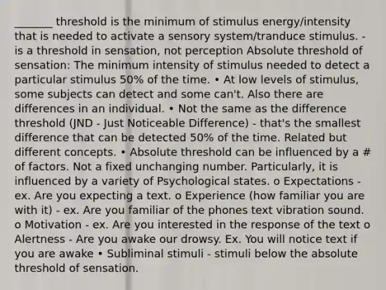 _______ threshold is the minimum of stimulus energy/intensity that is needed to activate a sensory system/tranduce stimulus. - is a threshold in sensation, not perception Absolute threshold of sensation: The minimum intensity of stimulus needed to detect a particular stimulus 50% of the time. • At low levels of stimulus, some subjects can detect and some can't. Also there are differences in an individual. • Not the same as the difference threshold (JND - Just Noticeable Difference) - that's the smallest difference that can be detected 50% of the time. Related but different concepts. • Absolute threshold can be influenced by a # of factors. Not a fixed unchanging number. Particularly, it is influenced by a variety of Psychological states. o Expectations - ex. Are you expecting a text. o Experience (how familiar you are with it) - ex. Are you familiar of the phones text vibration sound. o Motivation - ex. Are you interested in the response of the text o Alertness - Are you awake our drowsy. Ex. You will notice text if you are awake • Subliminal stimuli - stimuli below the absolute threshold of sensation.