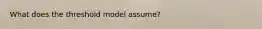 What does the threshold model assume?
