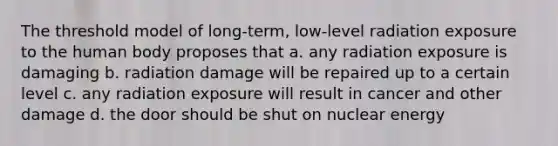 The threshold model of long-term, low-level radiation exposure to the human body proposes that a. any radiation exposure is damaging b. radiation damage will be repaired up to a certain level c. any radiation exposure will result in cancer and other damage d. the door should be shut on nuclear energy