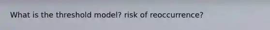 What is the threshold model? risk of reoccurrence?