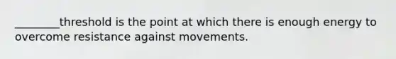 ________threshold is the point at which there is enough energy to overcome resistance against movements.