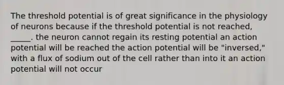 The threshold potential is of great significance in the physiology of neurons because if the threshold potential is not reached, _____. the neuron cannot regain its resting potential an action potential will be reached the action potential will be "inversed," with a flux of sodium out of the cell rather than into it an action potential will not occur