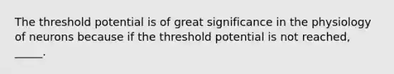 The threshold potential is of great significance in the physiology of neurons because if the threshold potential is not reached, _____.