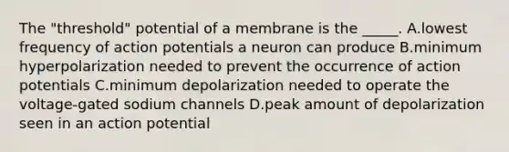 The "threshold" potential of a membrane is the _____. A.lowest frequency of action potentials a neuron can produce B.minimum hyperpolarization needed to prevent the occurrence of action potentials C.minimum depolarization needed to operate the voltage-gated sodium channels D.peak amount of depolarization seen in an action potential