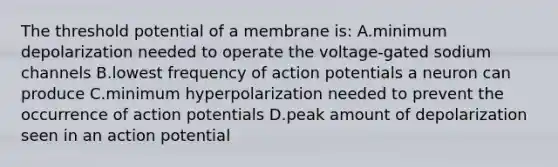 The threshold potential of a membrane is: A.minimum depolarization needed to operate the voltage-gated sodium channels B.lowest frequency of action potentials a neuron can produce C.minimum hyperpolarization needed to prevent the occurrence of action potentials D.peak amount of depolarization seen in an action potential