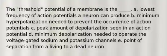 The "threshold" potential of a membrane is the _____. a. lowest frequency of action potentials a neuron can produce b. minimum hyperpolarization needed to prevent the occurrence of action potentials c. peak amount of depolarization seen in an action potential d. minimum depolarization needed to operate the voltage-gated sodium and potassium channels e. point of separation from a living to a dead neuron