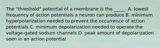 The "threshold" potential of a membrane is the _____. A. lowest frequency of action potentials a neuron can produce B. minimum hyperpolarization needed to prevent the occurrence of action potentials C. minimum depolarization needed to operate the voltage-gated sodium channels D. peak amount of depolarization seen in an action potential