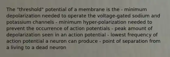 The "threshold" potential of a membrane is the - minimum depolarization needed to operate the voltage-gated sodium and potassium channels - minimum hyper-polarization needed to prevent the occurrence of action potentials - peak amount of depolarization seen in an action potential - lowest frequency of action potential a neuron can produce - point of separation from a living to a dead neuron