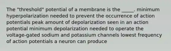 The "threshold" potential of a membrane is the _____. minimum hyperpolarization needed to prevent the occurrence of action potentials peak amount of depolarization seen in an action potential minimum depolarization needed to operate the voltage-gated sodium and potassium channels lowest frequency of action potentials a neuron can produce