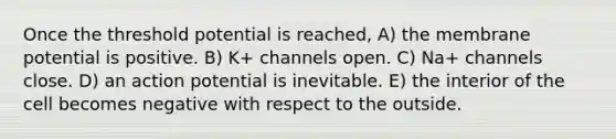 Once the threshold potential is reached, A) the membrane potential is positive. B) K+ channels open. C) Na+ channels close. D) an action potential is inevitable. E) the interior of the cell becomes negative with respect to the outside.
